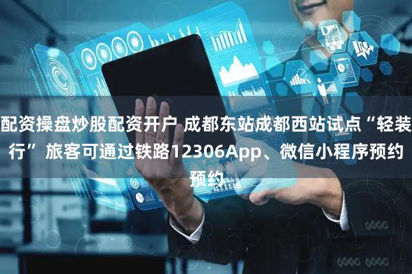 配资操盘炒股配资开户 成都东站成都西站试点“轻装行” 旅客可通过铁路12306App、微信小程序预约