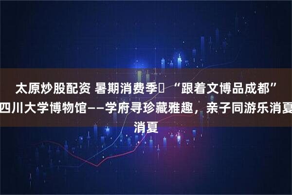 太原炒股配资 暑期消费季⑬“跟着文博品成都”四川大学博物馆——学府寻珍藏雅趣，亲子同游乐消夏