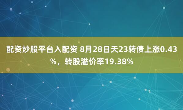 配资炒股平台入配资 8月28日天23转债上涨0.43%，转股溢价率19.38%
