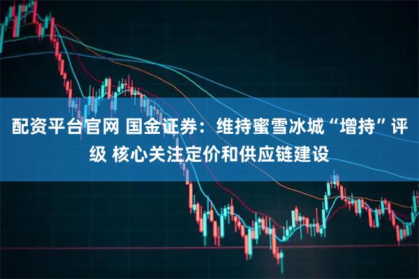 配资平台官网 国金证券：维持蜜雪冰城“增持”评级 核心关注定价和供应链建设