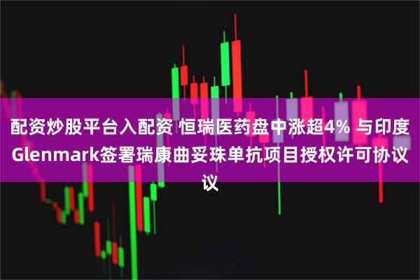 配资炒股平台入配资 恒瑞医药盘中涨超4% 与印度Glenmark签署瑞康曲妥珠单抗项目授权许可协议